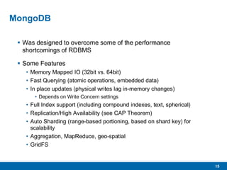 15
MongoDB
 Was designed to overcome some of the performance
shortcomings of RDBMS
 Some Features
• Memory Mapped IO (32bit vs. 64bit)
• Fast Querying (atomic operations, embedded data)
• In place updates (physical writes lag in-memory changes)
• Depends on Write Concern settings
• Full Index support (including compound indexes, text, spherical)
• Replication/High Availability (see CAP Theorem)
• Auto Sharding (range-based portioning, based on shard key) for
scalability
• Aggregation, MapReduce, geo-spatial
• GridFS
 