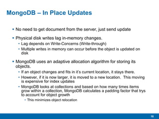 16
MongoDB – In Place Updates
 No need to get document from the server, just send update
 Physical disk writes lag in-memory changes.
• Lag depends on Write-Concerns (Write-through)
• Multiple writes in memory can occur before the object is updated on
disk
 MongoDB uses an adaptive allocation algorithm for storing its
objects.
• If an object changes and fits in it’s current location, it stays there.
• However, if it is now larger, it is moved to a new location. This moving
is expensive for index updates
• MongoDB looks at collections and based on how many times items
grow within a collection, MongoDB calculates a padding factor that trys
to account for object growth
• This minimizes object relocation
 