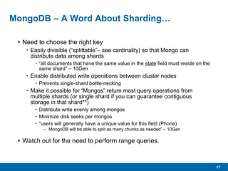 17
MongoDB – A Word About Sharding…
 Need to choose the right key
• Easily divisible (“splittable”– see cardinality) so that Mongo can
distribute data among shards
• “all documents that have the same value in the state field must reside on the
same shard” – 10Gen
• Enable distributed write operations between cluster nodes
• Prevents single-shard bottle-necking
• Make it possible for “Mongos” return most query operations from
multiple shards (or single shard if you can guarantee contiguous
storage in that shard**)
• Distribute write evenly among mongos
• Minimize disk seeks per mongos
• “users will generally have a unique value for this field (Phone)
– MongoDB will be able to split as many chunks as needed” – 10Gen
 Watch out for the need to perform range queries.
 