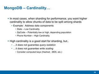 18
MongoDB – Cardinality…
 In most cases, when sharding for performance, you want higher
cardinality to allow chunks of data to be split among shards
• Example: Address data components
• State – Low Cardinality
• ZipCode – Potentially low or high, depending population
• Phone Number – High Cardinality
 High cardinality is a good start for sharding, but..
• …it does not guarantee query isolation
• …it does not guarantee write scaling
• Consider computed keys (Hashed , MD5, etc.)
 
