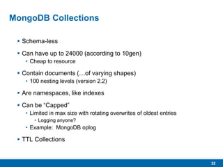 22
MongoDB Collections
 Schema-less
 Can have up to 24000 (according to 10gen)
• Cheap to resource
 Contain documents (…of varying shapes)
• 100 nesting levels (version 2.2)
 Are namespaces, like indexes
 Can be “Capped”
• Limited in max size with rotating overwrites of oldest entries
• Logging anyone?
• Example: MongoDB oplog
 TTL Collections
 