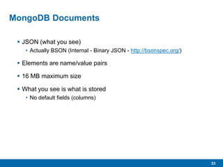 23
MongoDB Documents
 JSON (what you see)
• Actually BSON (Internal - Binary JSON - http://bsonspec.org/)
 Elements are name/value pairs
 16 MB maximum size
 What you see is what is stored
• No default fields (columns)
 