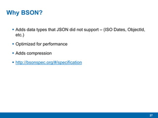 27
Why BSON?
 Adds data types that JSON did not support – (ISO Dates, ObjectId,
etc.)
 Optimized for performance
 Adds compression
 http://bsonspec.org/#/specification
 