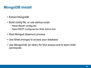 28
MongoDB Install
 Extract MongoDB
 Build config file, or use startup script
• Need dbpath configured
• Need REST configured for Web Admin tool
 Start Mongod (daemon) process
 Use Shell (mongo) to access your database
 Use MongoVUE (or other) for GUI access and to learn shell
commands
 