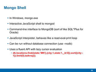 30
Mongo Shell
 In Windows, mongo.exe
 Interactive JavaScript shell to mongod
 Command-line interface to MongoDB (sort of like SQL*Plus for
Oracle)
 JavaScript Interpreter, behaves like a read-eval-print loop
 Can be run without database connection (use –nodb)
 Uses a fluent API with lazy cursor evaluation
• db.locations.find({state:'MN'},{city:1,state:1,_id:0}).sort({city:-
1}).limit(5).toArray();
 