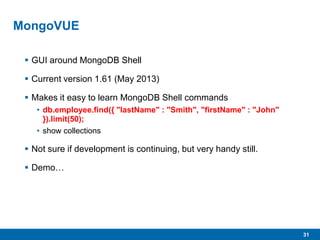31
MongoVUE
 GUI around MongoDB Shell
 Current version 1.61 (May 2013)
 Makes it easy to learn MongoDB Shell commands
• db.employee.find({ "lastName" : "Smith", "firstName" : "John"
}).limit(50);
• show collections
 Not sure if development is continuing, but very handy still.
 Demo…
 