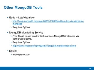 35
Other MongoDB Tools
 Edda – Log Visualizer
• http://blog.mongodb.org/post/28053108398/edda-a-log-visualizer-for-
mongodb
• Requires Python
 MongoDB Monitoring Service
• Free Cloud based service that monitors MongoDB instances via
configrued agents.
• Requires Python
• http://www.10gen.com/products/mongodb-monitoring-service
 Splunk
• www.splunk.com
 