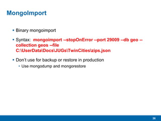 36
MongoImport
 Binary mongoimport
 Syntax: mongoimport --stopOnError --port 29009 --db geo --
collection geos --file
C:UserDataDocsJUGsTwinCitieszips.json
 Don’t use for backup or restore in production
• Use mongodump and mongorestore
 