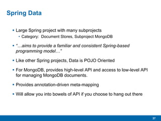 37
Spring Data
 Large Spring project with many subprojects
• Category: Document Stores, Subproject MongoDB
 “…aims to provide a familiar and consistent Spring-based
programming model…”
 Like other Spring projects, Data is POJO Oriented
 For MongoDB, provides high-level API and access to low-level API
for managing MongoDB documents.
 Provides annotation-driven meta-mapping
 Will allow you into bowels of API if you choose to hang out there
 