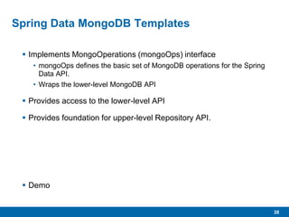 38
Spring Data MongoDB Templates
 Implements MongoOperations (mongoOps) interface
• mongoOps defines the basic set of MongoDB operations for the Spring
Data API.
• Wraps the lower-level MongoDB API
 Provides access to the lower-level API
 Provides foundation for upper-level Repository API.
 Demo
 