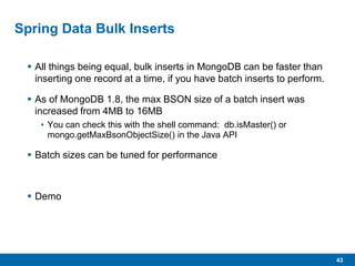 43
Spring Data Bulk Inserts
 All things being equal, bulk inserts in MongoDB can be faster than
inserting one record at a time, if you have batch inserts to perform.
 As of MongoDB 1.8, the max BSON size of a batch insert was
increased from 4MB to 16MB
• You can check this with the shell command: db.isMaster() or
mongo.getMaxBsonObjectSize() in the Java API
 Batch sizes can be tuned for performance
 Demo
 
