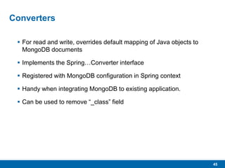 45
Converters
 For read and write, overrides default mapping of Java objects to
MongoDB documents
 Implements the Spring…Converter interface
 Registered with MongoDB configuration in Spring context
 Handy when integrating MongoDB to existing application.
 Can be used to remove “_class” field
 