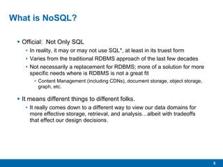 5
What is NoSQL?
 Official: Not Only SQL
• In reality, it may or may not use SQL*, at least in its truest form
• Varies from the traditional RDBMS approach of the last few decades
• Not necessarily a replacement for RDBMS; more of a solution for more
specific needs where is RDBMS is not a great fit
• Content Management (including CDNs), document storage, object storage,
graph, etc.
 It means different things to different folks.
• It really comes down to a different way to view our data domains for
more effective storage, retrieval, and analysis…albeit with tradeoffs
that effect our design decisions.
 
