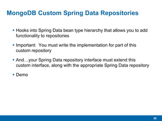 50
MongoDB Custom Spring Data Repositories
 Hooks into Spring Data bean type hierarchy that allows you to add
functionality to repositories
 Important: You must write the implementation for part of this
custom repository
 And…your Spring Data repository interface must extend this
custom interface, along with the appropriate Spring Data repository
 Demo
 