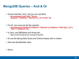 54
MongoDB Queries – And & Or
 Comma denotes “and”, and you can use $and
• db.employees.find({"title":"Senior
Engineer","lastName":"Bashian"},{"_id":0,"title":1})
 For Or, you must use the $or operator
• db.employees.find({$or:[{"lastName":"Bashian"},{"lastName":"Baik"}]},{"_id":0,
"title":1,"lastName":1})
 In Java, use DBObjects and ArrayLists…
• Nest or/and ArrayLists for compound queries
 Or use the Spring Data Query and Criteria classes with or criteria
 Also see QueryBuilder class
 Demo
 