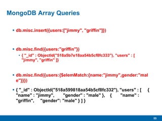 55
MongoDB Array Queries
 db.misc.insert({users:["jimmy", "griffin"]})
 db.misc.find({users:"griffin"})
• { "_id" : ObjectId("518a5b7e18aa54b5cf8fc333"), "users" : [
"jimmy", "griffin" ]}
 db.misc.find({users:{$elemMatch:{name:"jimmy",gender:"mal
e"}}})
 { "_id" : ObjectId("518a599818aa54b5cf8fc332"), "users" : [ {
"name" : "jimmy", "gender" : "male" }, { "name" :
"griffin", "gender": "male" } ] }
 