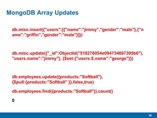 56
MongoDB Array Updates
db.misc.insert({"users":[{"name":"jimmy","gender":"male"},{"n
ame":"griffin","gender":"male"}]})
db.misc.update({"_id":ObjectId("518276054e094734807395b6"),
"users.name":"jimmy"}, {$set:{"users.$.name":"george"}})
db.employees.update({products:"Softball"},
{$pull:{products:"Softball" }},false,true)
db.employees.find({products:"Softball"}).count()
0
 