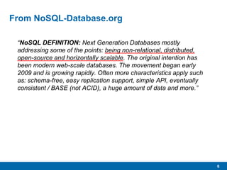 6
From NoSQL-Database.org
“NoSQL DEFINITION: Next Generation Databases mostly
addressing some of the points: being non-relational, distributed,
open-source and horizontally scalable. The original intention has
been modern web-scale databases. The movement began early
2009 and is growing rapidly. Often more characteristics apply such
as: schema-free, easy replication support, simple API, eventually
consistent / BASE (not ACID), a huge amount of data and more.”
 