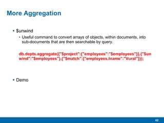 62
More Aggregation
 $unwind
• Useful command to convert arrays of objects, within documents, into
sub-documents that are then searchable by query.
db.depts.aggregate({"$project":{"employees":"$employees"}},{"$un
wind":"$employees"},{"$match":{"employees.lname":"Vural"}});
 Demo
 