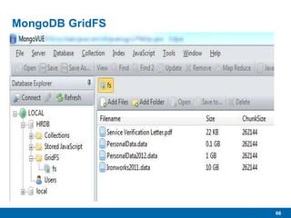 66
MongoDB GridFS
 “…specification for storing large files in MongoDB.”
 As the name implies, “Grid” allows the storage of very large files
divided across multiple MongoDB documents.
• Uses native BSON binary formats
 16MB per document
• Will be higher in future
 Large files added to GridFS get chunked and spread across
multiple documents.
 