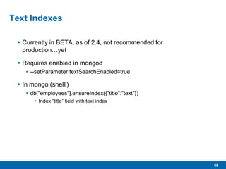 68
Text Indexes
 Currently in BETA, as of 2.4, not recommended for
production…yet
 Requires enabled in mongod
• --setParameter textSearchEnabled=true
 In mongo (shelll)
• db["employees"].ensureIndex({"title":"text"})
• Index “title” field with text index
 