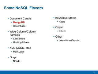 7
Some NoSQL Flavors
 Document Centric
• MongoDB
• Couchbase
 Wide Column/Column
Families
• Cassandra
• Hadoop Hbase
 XML (JSON, etc.)
• MarkLogic
 Graph
• Neo4J
 Key/Value Stores
• Redis
 Object
• DB4O
 Other
• LotusNotes/Domino
 