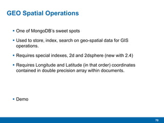 70
GEO Spatial Operations
 One of MongoDB’s sweet spots
 Used to store, index, search on geo-spatial data for GIS
operations.
 Requires special indexes, 2d and 2dsphere (new with 2.4)
 Requires Longitude and Latitude (in that order) coordinates
contained in double precision array within documents.
 Demo
 