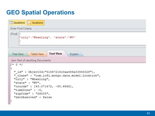 71
GEO Spatial Operations
 One of MongoDB’s sweet spots
 Used to store, index, search on geo-spatial data for GIS
operations.
 Requires special indexes, 2d and 2dsphere (new with 2.4)
 Requires Longitude and Latitude (in that order) coordinates
contained in double precision array within documents.
 Demo
 