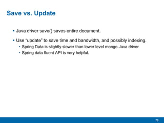 73
Save vs. Update
 Java driver save() saves entire document.
 Use “update” to save time and bandwidth, and possibly indexing.
• Spring Data is slightly slower than lower level mongo Java driver
• Spring data fluent API is very helpful.
 