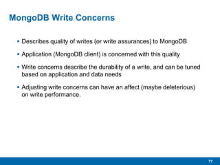77
MongoDB Write Concerns
 Describes quality of writes (or write assurances) to MongoDB
 Application (MongoDB client) is concerned with this quality
 Write concerns describe the durability of a write, and can be tuned
based on application and data needs
 Adjusting write concerns can have an affect (maybe deleterious)
on write performance.
 