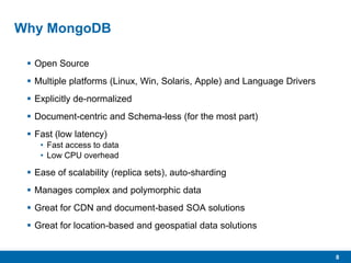 8
Why MongoDB
 Open Source
 Multiple platforms (Linux, Win, Solaris, Apple) and Language Drivers
 Explicitly de-normalized
 Document-centric and Schema-less (for the most part)
 Fast (low latency)
• Fast access to data
• Low CPU overhead
 Ease of scalability (replica sets), auto-sharding
 Manages complex and polymorphic data
 Great for CDN and document-based SOA solutions
 Great for location-based and geospatial data solutions
 