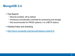 81
MongoDB 2.4
 Text Search
• Must be enabled, off by default
• Introduces considerable overhead for processing and storage
• Not recommended for PROD systems; it is a BETA feature.
 Hashed Index and sharding
 http://docs.mongodb.org/manual/release-notes/2.4/
 