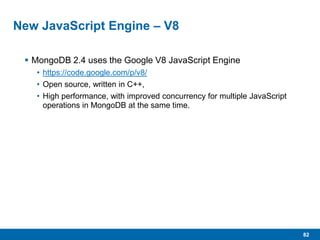 82
New JavaScript Engine – V8
 MongoDB 2.4 uses the Google V8 JavaScript Engine
• https://code.google.com/p/v8/
• Open source, written in C++,
• High performance, with improved concurrency for multiple JavaScript
operations in MongoDB at the same time.
 