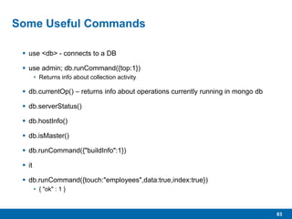 83
Some Useful Commands
 use <db> - connects to a DB
 use admin; db.runCommand({top:1})
• Returns info about collection activity
 db.currentOp() – returns info about operations currently running in mongo db
 db.serverStatus()
 db.hostInfo()
 db.isMaster()
 db.runCommand({"buildInfo":1})
 it
 db.runCommand({touch:"employees",data:true,index:true})
• { "ok" : 1 }
 
