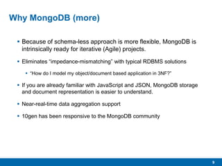 9
Why MongoDB (more)
 Because of schema-less approach is more flexible, MongoDB is
intrinsically ready for iterative (Agile) projects.
 Eliminates “impedance-mismatching” with typical RDBMS solutions
 “How do I model my object/document based application in 3NF?”
 If you are already familiar with JavaScript and JSON, MongoDB storage
and document representation is easier to understand.
 Near-real-time data aggregation support
 10gen has been responsive to the MongoDB community
 