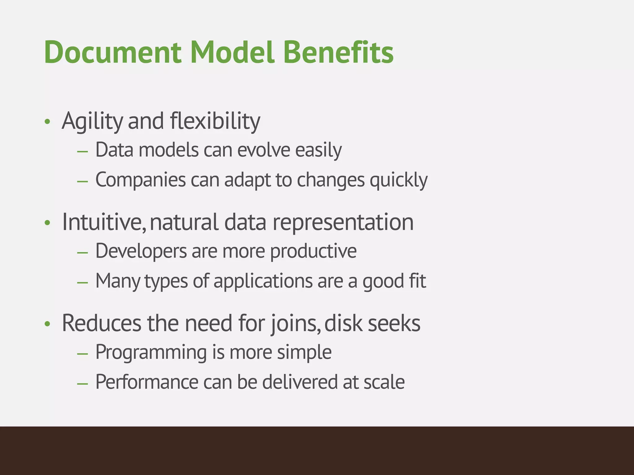 Document Model Benefits
• Agility and flexibility
– Data models can evolve easily
– Companies can adapt to changes quickly
• Intuitive,natural data representation
– Developers are more productive
– Manytypes of applications are a good fit
• Reduces the need for joins,disk seeks
– Programming is more simple
– Performance can be delivered at scale
 
