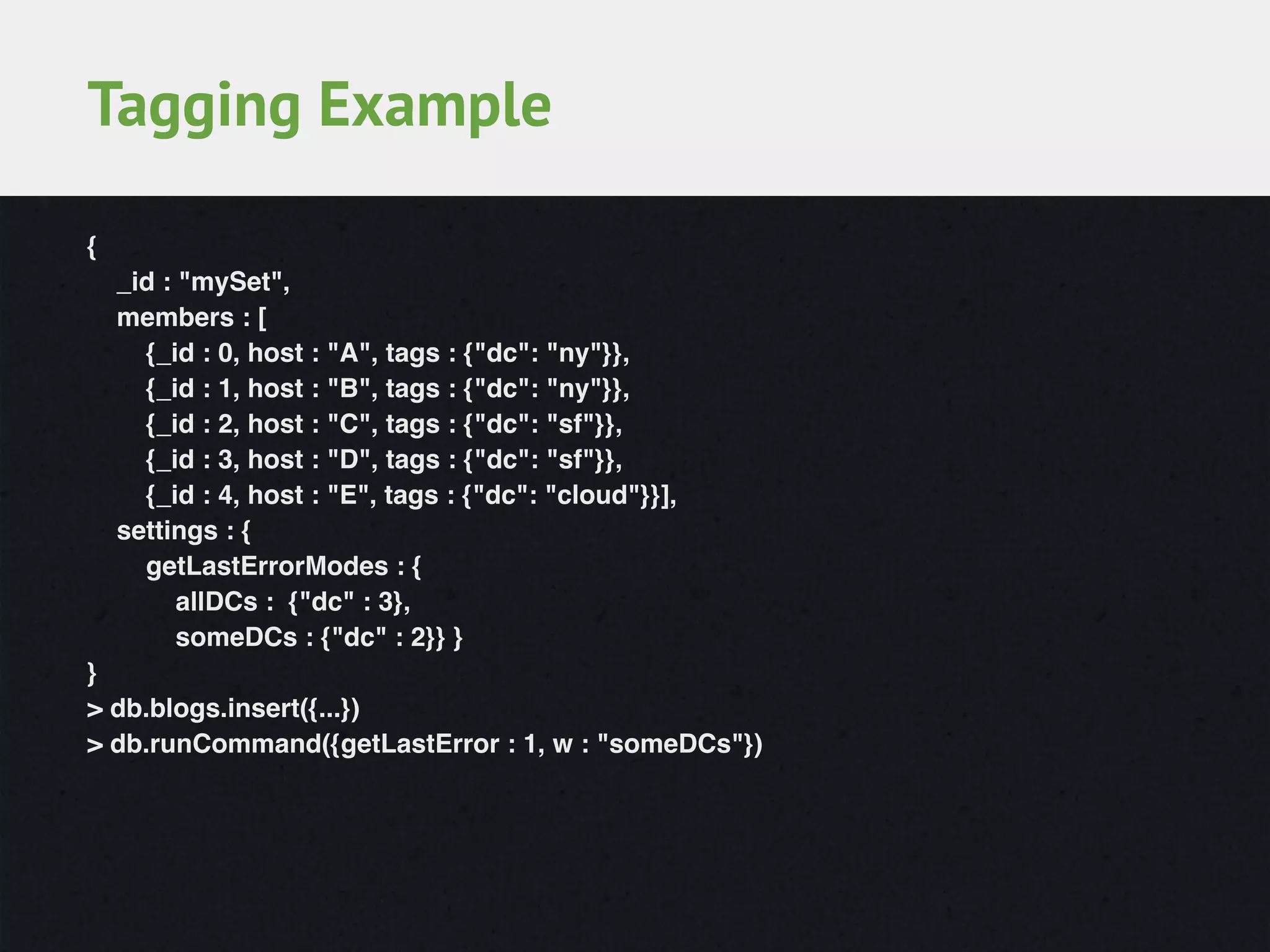 {!
_id : "mySet",!
members : [!
{_id : 0, host : "A", tags : {"dc": "ny"}},!
{_id : 1, host : "B", tags : {"dc": "ny"}},!
{_id : 2, host : "C", tags : {"dc": "sf"}},!
{_id : 3, host : "D", tags : {"dc": "sf"}},!
{_id : 4, host : "E", tags : {"dc": "cloud"}}],!
settings : {!
getLastErrorModes : {!
allDCs : {"dc" : 3},!
someDCs : {"dc" : 2}} }!
}!
> db.blogs.insert({...})!
> db.runCommand({getLastError : 1, w : "someDCs"})
Tagging Example
 