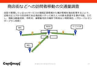 商店街などへの訪問者移動の交通量調査
19all rights reserved by Centimani co.
全国で展開しているWiFiサービスの接続記録情報から集計情報を抽出処理することで、
近隣のエリアから目的地である商店街へやって来た人々の数を調査する事が可能。ただ
し、情報は都道府県、市町村、郵便番号区の場所で時刻は１時間単位。(グローバルセン
サープラン利用）
隣町1
ターミナル街
隣町2
商店街
 