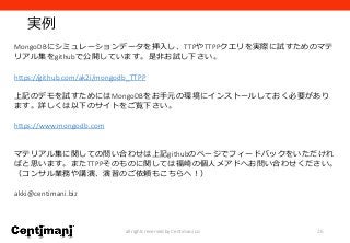 実例
26all rights reserved by Centimani co.
MongoDBにシミュレーションデータを挿入し、TTPやTTPPクエリを実際に試すためのマテ
リアル集をgithubで公開しています。是非お試し下さい。
https://github.com/ak2i/mongodb_TTPP
上記のデモを試すためにはMongoDBをお手元の環境にインストールしておく必要があり
ます。詳しくは以下のサイトをご覧下さい。
https://www.mongodb.com
マテリアル集に関しての問い合わせは上記githubのページでフィードバックをいただけれ
ばと思います。またTTPPそのものに関しては福崎の個人メアドへお問い合わせください。
（コンサル業務や講演、演習のご依頼もこちらへ！）
akki@centimani.biz
 