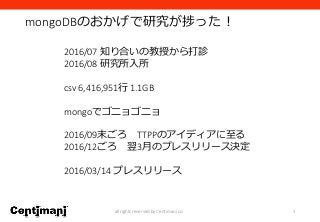 mongoDBのおかげで研究が捗った！
3all rights reserved by Centimani co.
2016/07 知り合いの教授から打診
2016/08 研究所入所
csv 6,416,951行 1.1GB
mongoでゴニョゴニョ
2016/09末ごろ TTPPのアイディアに至る
2016/12ごろ 翌3月のプレスリリース決定
2016/03/14 プレスリリース
 