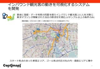インバウンド観光客の動きを可視化するシステム
を開発
6
事前に登録・データ利用の同意を得たインバウンド観光客(235人)を対象に
東京マラソンが開催された当日の群流を可視化(10サンプル以上の条件のみ)
スタート地点のあった新宿エリア、ゴール地点付近の丸の内・銀座エリアに集中
 