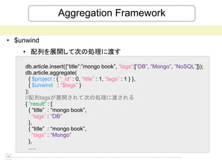 Aggregation Framework

• $unwind
     • 配列を展開して次の処理に渡す

     db.article.insert({“title”:”mongo book”, “tags”:[“DB”, “Mongo”, “NoSQL”]});
     db.article.aggregate(
       { $project : { “_id” : 0, “title” : 1, “tags” : 1 } },
       { $unwind : “$tags” }
     );
     //配列tagsが展開されて次の処理に渡される
     { “result” : [
       { “title” : “mongo book”,
         “tags” : “DB”
       },
       { “title” : “mongo book”,
         “tags” : “Mongo”
       },
       ….
10
 