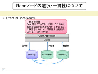 Readノードの選択：一貫性について

• Eventual Consistency
                 ・結果整合性
                 Read時にプライマリに対して行われた
                 最新の状態が反映されているかどうか
                 は保証されないが、可用性と性能は向
                 上する。（例：DNS）
                               Client Application
                                    Driver

             Write                       Read            Read


                     Primary       Secondary        Secondary




13
 