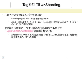 Tagを利用したSharding

• Tagベースでのレンジパーティション
     •   Sharding key（レンジ）による書き込み先の制御
     •   uid=1～100は東京データセンターのノード、uid=101～200はNewYorkデータセンター
         のノード、という設定が可能

• 2.2の目玉機能の一つで、前述のRead設定とあわせて
  “Data Center Awareness”と表現されている
     • Awareness(アウェアネス)：ある問題に対する、人々の知識の程度、危機・問
       題意識の高さ、といった意味




15
 