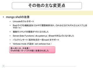 その他の主な変更点

• mongo shellの改善
     •    Unicodeのフルサポート
     •    Bashライクな機能追加（Ctrl-Rで履歴検索ほか、Ctrl-{A,E,B,F,N,P,H,D,U,K,Y,T,L}を
          サポート）
     •    複数行コマンドの履歴が1行になりました
     •    Server-Side Functions（ db.system.js ）をloadできるようになりました
     •    バルクインサート（配列形式の一括insert）をサポート
     •    Verbose mode が追加（ set verbose true ）

         個人的には、大改善！
         Shellの使いかってが大幅に改善されました




19
 