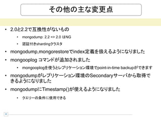 その他の主な変更点

• 2.0と2.2で互換性がないもの
     •   mongodump: 2.2 => 2.0 はNG
     •   認証付きshardingクラスタ

• mongodump,mongorestoreでindex定義を扱えるようになりました
• mongooplog コマンドが追加されました
     • mongooplogを使うとレプリケーション環境でpoint-in-time backupができます
• mongodumpがレプリケーション環境のSecondaryサーバから取得で
  きるようになりました
• mongodumpにTimestamp()が使えるようになりました
     •   クエリーの条件に使用できる



20
 
