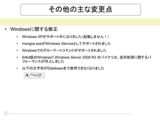 その他の主な変更点

• Windowsに関する修正
     •   Windows XPがサポート外になりました（起動しません！）
     •   mongos.exeがWindows Serviceとしてサポートされました
     •   Windowsでログローテートコマンドがサポートされました
     •   64bit版のWindows7,Windows Server 2008 R2 のバイナリは、並列処理に関するパ
         フォーマンスが向上しました
     •   以下の文字列がDatabase名で使用できなくなりました
          /¥. "*<>:|?




21
 