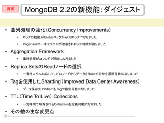 再掲
          MongoDB 2.2の新機能：ダイジェスト

• 並列処理の強化（Concurrency Improvements）
      •   ロックの粒度がGlobalロックからDBロックになりました
      •   PageFaultアーキテクチャが改善されロック時間が減りました

• Aggregation Framework
      •   集計処理がコマンドで可能になりました

• Replica SetsのReadノードの選択
      •   一貫性レベルに応じて、どのノードからデータをReadするかを選択可能になりました

• Tagを使用したSharding（Improved Data Center Awareness）
      •   データ保存先のShardをTagで指定可能になりました

• TTL（Time To Live） Collections
      •   一定時間で削除されるCollectionを定義可能になりました

• その他の主な変更点
22
 