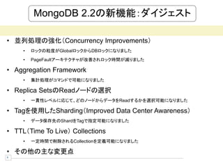 MongoDB 2.2の新機能：ダイジェスト

• 並列処理の強化（Concurrency Improvements）
     •   ロックの粒度がGlobalロックからDBロックになりました
     •   PageFaultアーキテクチャが改善されロック時間が減りました

• Aggregation Framework
     •   集計処理がコマンドで可能になりました

• Replica SetsのReadノードの選択
     •   一貫性レベルに応じて、どのノードからデータをReadするかを選択可能になりました

• Tagを使用したSharding（Improved Data Center Awareness）
     •   データ保存先のShardをTagで指定可能になりました

• TTL（Time To Live） Collections
     •   一定時間で削除されるCollectionを定義可能になりました

• その他の主な変更点
4
 
