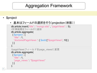 Aggregation Framework

• $project
     • 基本はフィールドの選択を行う（projection（射影））
     db.article.insert(“title” : “mongo site” , "pageViews“ : 5);
     //計算結果をフィールドに追加
     db.article.aggregate(
       { $project : {
         “title” : 1,
         “doctoredPageViews “: { $add:["$pageViews", 10] }
       }}
     );
     //pageViewsフィールドをpage_viewsに変更
     db.article.aggregate(
       { $project : {
         “title” : 1,
         “page_views “: "$pageViews"
       }}
     );
9
 